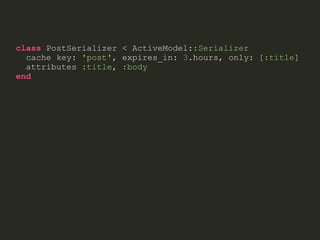 class PostSerializer < ActiveModel::Serializer
cache key: 'post', expires_in: 3.hours, only: [:title]
attributes :title, :body
end
 