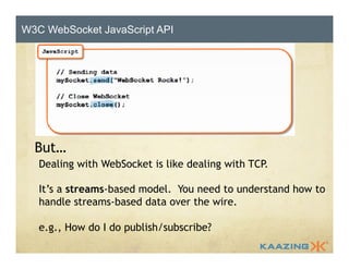 W3C WebSocket JavaScript API 
HTML5 WebSocket API 
But… 
Dealing with WebSocket is like dealing with TCP. 
It’s a streams-based model. You need to understand how to 
handle streams-based data over the wire. 
e.g., How do I do publish/subscribe? 
 