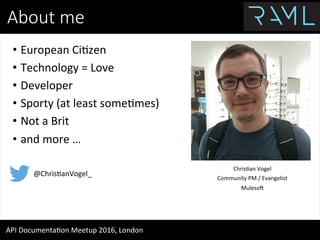 About  me
API	
  Documenta.on	
  Meetup	
  2016,	
  London	
  
•  European	
  Ci.zen	
  
•  Technology	
  =	
  Love	
  
•  Developer	
  
•  Sporty	
  (at	
  least	
  some.mes)	
  
•  Not	
  a	
  Brit	
  
•  and	
  more	
  …	
  
Chris.an	
  Vogel	
  
Community	
  PM	
  /	
  Evangelist	
  
MulesoO	
  
@Chris.anVogel_	
  
 