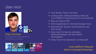 Über mich
▪ Freier Berater, Trainer und Autor
▪ Schwerpunkte: Softwarearchitektur, Web und
Cross-Plattform Entwicklung mit C# und JavaScript
▪ Papa von Electron.NET
▪ Technologieberater für die Intel Developer Zone
▪ Internationaler Sprecher auf Konferenzen und
User Groups
▪ Freier Autor für heise.de, dotnetpro,
WindowsDeveloper und viele weitere
Fachmagazine
▪ Video-Trainer bei video2brain und Microsoft
Gregor Biswanger
Microsoft MVP
, Intel Black Belt &
Intel Software Innovator
cross-platform-blog.de
about.me/gregor.biswanger
 