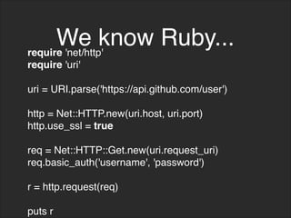 We know Ruby...
require 'net/http'
require 'uri'
uri = URI.parse('https://api.github.com/user')
http = Net::HTTP.new(uri.host, uri.port)
http.use_ssl = true
req = Net::HTTP::Get.new(uri.request_uri)
req.basic_auth('username', 'password')
r = http.request(req)
puts r
 