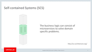 Copyright © 2018, Oracle and/or its affiliates. All rights reserved. |
Self-contained Systems (SCS)
5
The business logic can consist of
microservices to solve domain
specific problems.
http://scs-architecture.org/
 
