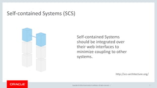 Copyright © 2018, Oracle and/or its affiliates. All rights reserved. |
Self-contained Systems (SCS)
7
Self-contained Systems
should be integrated over
their web interfaces to
minimize coupling to other
systems.
http://scs-architecture.org/
 