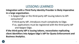 LESSONS LEARNED
Integration with a Third Party Identity Provider is likely imperative
in a large organization.
• Is Apigee Edge or the third-party IdP issuing tokens to API
consumers?
If third-party IdP, introduces much complexity to Edge.
If so, applications must be registered with the third-party IdP
and Apigee Edge.
If the third-party IdP is issuing tokens, necessitates replicating
client identifiers into Apigee Edge's IdP for Quota Enforcement and
Business Analytics.
24
 