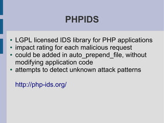 PHPIDS

●   LGPL licensed IDS library for PHP applications
●   impact rating for each malicious request
●   could be added in auto_prepend_file, without
    modifying application code
●   attempts to detect unknown attack patterns

    http://php-ids.org/
 