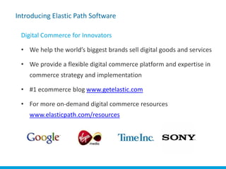 Introducing Elastic Path Software

      Digital Commerce for Innovators

      • We help the world’s biggest brands sell digital goods and services

      • We provide a flexible digital commerce platform and expertise in
          commerce strategy and implementation

      • #1 ecommerce blog www.getelastic.com

      • For more on-demand digital commerce resources
          www.elasticpath.com/resources




Elastic Path™
 