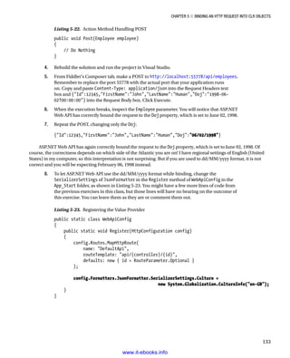 Chapter 5 ■ Binding an HTTP Request into CLR Objects
133
Listing 5-22. Action Method Handling POST
public void Post(Employee employee)
{
// Do Nothing
}
4. Rebuild the solution and run the project in Visual Studio.
5. From Fiddler's Composer tab, make a POST to http://localhost:55778/api/employees.
Remember to replace the port 55778 with the actual port that your application runs
on. Copy and paste Content-Type: application/json into the Request Headers text
box and {Id:12345,FirstName:John,LastName:Human,Doj:1998-06-
02T00:00:00} into the Request Body box. Click Execute.
6. When the execution breaks, inspect the Employee parameter. You will notice that ASP.NET
Web API has correctly bound the request to the Doj property, which is set to June 02, 1998.
7. Repeat the POST, changing only the Doj:
{Id:12345,FirstName:John,LastName:Human,Doj:06/02/1998}
ASP.NET Web API has again correctly bound the request to the Doj property, which is set to June 02, 1998. Of
course, the correctness depends on which side of the Atlantic you are on! I have regional settings of English (United
States) in my computer, so this interpretation is not surprising. But if you are used to dd/MM/yyyy format, it is not
correct and you will be expecting February 06, 1998 instead.
8. To let ASP.NET Web API use the dd/MM/yyyy format while binding, change the
SerializerSettings of JsonFormatter in the Register method of WebApiConfig in the
App_Start folder, as shown in Listing 5-23. You might have a few more lines of code from
the previous exercises in this class, but those lines will have no bearing on the outcome of
this exercise. You can leave them as they are or comment them out.
Listing 5-23. Registering the Value Provider
public static class WebApiConfig
{
public static void Register(HttpConfiguration config)
{
config.Routes.MapHttpRoute(
name: DefaultApi,
routeTemplate: api/{controller}/{id},
defaults: new { id = RouteParameter.Optional }
);
config.Formatters.JsonFormatter.SerializerSettings.Culture =
new System.Globalization.CultureInfo(en-GB);
}
}
www.it-ebooks.info
 