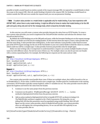 Chapter 5 ■ Binding an HTTP Request into CLR Objects
140
possible to build a model based on entities outside of the request message URI, it is typical for a model binder to limit
the scope to the request URI. After all, model binding is limited to the request URI. For binding a model based on
entities outside the URI and even outside the request itself, you can use parameter binding.
Note
■
■  A custom value provider or a model binder is applicable only for model binding. If you have experience with
ASP.NET MVC, where there is only model binding, it might be difficult at times to realize that model binding is for the URI
path and query string only and not for the message body, which is bound by formatter binding.
In this exercise, you will create a custom value provider that gets the value from an HTTP header. To create a
new custom value provider, you need to implement the IValueProvider interface and subclass the abstract class
ValueProviderFactory.
By default, the model binding acts on the URI path and query, while the formatter binding acts on the request message
body. There is no binder out of the box for reading headers. So this exercise shows the steps to create a value provider that
does the same thing. A value provider does nothing fancy. As the name indicates, it just provides a value based on some
part of the HTTP request message, for the out-of-the-box binders or your own custom binder to bind the values to a model,
which could very well be a complex type. A value provider, however, just provides value for simple types.
Before we start writing code, it is important to understand that a request can contain multiple headers of same
name but with different values. Not all, but some of them can. The multiple values can also be put into one header
with a comma separating them. For example, the following two requests are the same and are valid.
Request 1
GET http://localhost:55778/api/employees HTTP/1.1
Host: localhost:55778
Accept: application/xml; q=0.2
Accept: application/json; q = 0.3
  
Request 2
GET http://localhost:55778/api/employees HTTP/1.1
Host: localhost:55778
Accept: application/xml; q=0.2, application/json; q = 0.3
Our custom value provider must handle these cases. If there are multiple values, they will be bound to a list, as
in IEnumerableT. If one value, it will be bound to just a simple type. Another point for consideration is the naming
convention. HTTP headers typically contain hyphens, while C# variables do not. The value provider must be able to
ignore the hyphens and retrieve the value from the header.
1. Continue to use the same project from the previous exercise.
2. Comment out the public HttpResponseMessage Get(Shift shift) { ... } action
method in EmployeesController from the previous exercise.
3. Add an action method to EmployeesController to handle HTTP GET, as shown in Listing 5-32.
The ModelBinder attribute is applied to the ifmatch parameter. By doing this, we are
telling Web API that this parameter must be populated using model binding. Web API will
figure out the correct value provider, which is HeaderValueProvider, our custom provider,
since we will register the corresponding factory. Or we can tell Web API explicitly to use
our value provider, like so:
Get([ValueProvider(typeof(HeaderValueProviderFactory))]IEnumerablestring ifmatch)
www.it-ebooks.info
 