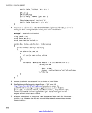 Chapter 6 ■ Validating Requests
158
public string FirstName { get; set; }
[Required]
[MaxLength(20)]
public string LastName { get; set; }
[RegularExpression([0-1][0-9])]
public string Department { get; set; }
}
4. Implement an action method to handle HTTP POST in EmployeesController, as shown in
Listing 6-2. Place a breakpoint on the starting brace of the action method.
Listing 6-2. The POST Action Method
using System.Linq;
using System.Web.Http;
using RequestValidation.Models;
public class EmployeesController : ApiController
{
public void Post(Employee employee)
{
if (ModelState.IsValid)
{
// Just be happy and do nothing
}
else
{
var errors = ModelState.Where(e = e.Value.Errors.Count  0)
.Select(e = new
{
Name = e.Key,
Message = e.Value.Errors.First().ErrorMessage
}).ToList();
}
}
}
5. Rebuild the solution and press F5 to run the project in Visual Studio.
6. Run Fiddler, go to the Composer tab, and issue a POST to the URI
http://localhost:55778/api/employees. Remember to replace the
port 55778 with the actual port that your application runs on. Copy the JSON
{Id:12345, FirstName:John, LastName:Human, Department:19}
into the Request Body text box. Copy Content-Type: application/json into the
Request Headers text box. Click Execute.
7. When the breakpoint is hit, inspect the IsValid property of ModelState. For this request,
it will be true, indicating that all is well in terms of the rules you have specified through
data annotations.
www.it-ebooks.info
 
