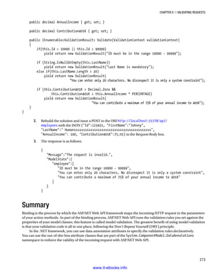Chapter 6 ■ Validating Requests
173
public decimal AnnualIncome { get; set; }
public decimal Contribution401K { get; set; }
public IEnumerableValidationResult Validate(ValidationContext validationContext)
{
if(this.Id  10000 || this.Id  99999)
yield return new ValidationResult(ID must be in the range 10000 - 99999);
if (String.IsNullOrEmpty(this.LastName))
yield return new ValidationResult(Last Name is mandatory);
else if(this.LastName.Length  20)
yield return new ValidationResult(
You can enter only 20 characters. No disrespect it is only a system constraint);
if (this.Contribution401K  Decimal.Zero 
this.Contribution401K  this.AnnualIncome * PERCENTAGE)
yield return new ValidationResult(
You can contribute a maximum of 75% of your annual income to 401K);
}
}
2. Rebuild the solution and issue a POST to the URI http://localhost:55778/api/
employees with the JSON {Id:123455, FirstName:Johnny,
LastName: Humanssssssssssssssssssssssssssssssssssssssssss,
AnnualIncome: 100, Contribution401K:75.01} in the Request Body box.
3. The response is as follows.
{
Message:The request is invalid.,
ModelState:{
employee:[
ID must be in the range 10000 - 99999,
You can enter only 20 characters. No disrespect it is only a system constraint,
You can contribute a maximum of 75% of your annual income to 401K
]
}
}
Summary
Binding is the process by which the ASP.NET Web API framework maps the incoming HTTP request to the parameters
of your action methods. As part of the binding process, ASP.NET Web API runs the validation rules you set against the
properties of your model classes; this feature is called model validation. The greatest benefit of using model validation
is that your validation code is all in one place, following the Don’t Repeat Yourself (DRY) principle.
In the .NET framework, you can use data annotation attributes to specify the validation rules declaratively.
You can use the out-of-the-box attribute classes that are part of the System.ComponentModel.DataAnnotations
namespace to enforce the validity of the incoming request with ASP.NET Web API.
www.it-ebooks.info
 