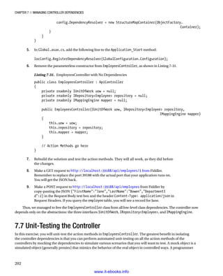 Chapter 7 ■ Managing Controller Dependencies
202
config.DependencyResolver = new StructureMapContainer(ObjectFactory.
Container);
}
}
}
5. In Global.asax.cs, add the following line to the Application_Start method:
IocConfig.RegisterDependencyResolver(GlobalConfiguration.Configuration);
6. Remove the parameterless constructor from EmployeesController, as shown in Listing 7-31.
Listing 7-31. EmployeesController with No Dependencies
public class EmployeesController : ApiController
{
private readonly IUnitOfWork uow = null;
private readonly IRepositoryEmployee repository = null;
private readonly IMappingEngine mapper = null;
public EmployeesController(IUnitOfWork uow, IRepositoryEmployee repository,
IMappingEngine mapper)
{
this.uow = uow;
this.repository = repository;
this.mapper = mapper;
}
// Action Methods go here
}
7. Rebuild the solution and test the action methods. They will all work, as they did before
the changes.
8. Make a GET request to http://localhost:39188/api/employees/1 from Fiddler.
Remember to replace the port 39188 with the actual port that your application runs on.
You will get the JSON back.
9. Make a POST request to http://localhost:39188/api/employees from Fiddler by
copy-pasting the JSON {FirstName:Jane,LastName:Bowen,DepartmentI
d:2} in the Request Body text box and the header Content-Type: application/json in
Request Headers. If you query the employee table, you will see a record for Jane.
Thus, we managed to free the EmployeesController class from all low-level class dependencies. The controller now
depends only on the abstractions: the three interfaces IUnitOfWork, IRepositoryEmployee, and IMappingEngine.
7.7 Unit-Testing the Controller
In this exercise, you will unit-test the action methods in EmployeesController. The greatest benefit in isolating
the controller dependencies is that you can perform automated unit-testing on all the action methods of the
controllers by mocking the dependencies to simulate various scenarios that you will want to test. A mock object is a
simulated object (generally proxies) that mimics the behavior of the real object in controlled ways. A programmer
www.it-ebooks.info
 