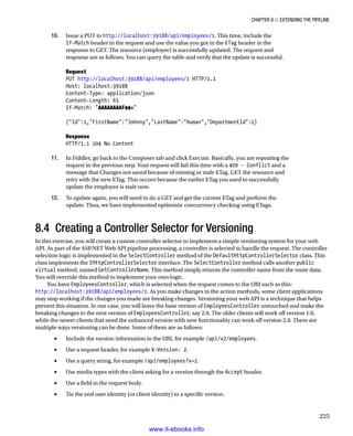 Chapter 8 ■ Extending the Pipeline
225
10. Issue a PUT to http://localhost:39188/api/employees/1. This time, include the
If-Match header in the request and use the value you got in the ETag header in the
response to GET. The resource (employee) is successfully updated. The request and
response are as follows. You can query the table and verify that the update is successful.
Request
PUT http://localhost:39188/api/employees/1 HTTP/1.1
Host: localhost:39188
Content-Type: application/json
Content-Length: 65
If-Match: AAAAAAAAF44=
{Id:1,FirstName:Johnny,LastName:Human,DepartmentId:1}
Response
HTTP/1.1 204 No Content
11. In Fiddler, go back to the Composer tab and click Execute. Basically, you are repeating the
request in the previous step. Your request will fail this time with a 409 - Conflict and a
message that Changes not saved because of missing or stale ETag. GET the resource and
retry with the new ETag. This occurs because the earlier ETag you used to successfully
update the employee is stale now.
12. To update again, you will need to do a GET and get the current ETag and perform the
update. Thus, we have implemented optimistic concurrency checking using ETags.
8.4 Creating a Controller Selector for Versioning
In this exercise, you will create a custom controller selector to implement a simple versioning system for your web
API. As part of the ASP.NET Web API pipeline processing, a controller is selected to handle the request. The controller
selection logic is implemented in the SelectController method of the DefaultHttpControllerSelector class. This
class implements the IHttpControllerSelector interface. The SelectController method calls another public
virtual method, named GetControllerName. This method simply returns the controller name from the route data.
You will override this method to implement your own logic.
You have EmployeesController, which is selected when the request comes to the URI such as this:
http://localhost:39188/api/employees/1. As you make changes to the action methods, some client applications
may stop working if the changes you made are breaking changes. Versioning your web API is a technique that helps
prevent this situation. In our case, you will leave the base version of EmployeesController untouched and make the
breaking changes to the next version of EmployeesController, say 2.0. The older clients will work off version 1.0,
while the newer clients that need the enhanced version with new functionality can work off version 2.0. There are
multiple ways versioning can be done. Some of them are as follows:
Include the version information in the URI, for example
• /api/v2/employees.
Use a request header, for example
• X-Version: 2.
Use a query string, for example
• /api/employees?v=2.
Use media types with the client asking for a version through the
• Accept header.
Use a field in the request body.
•
Tie the end user identity (or client identity) to a specific version.
•
www.it-ebooks.info
 