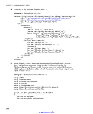 Chapter 11 ■ Consuming ASP.NET Web API
282
12. The XAML for this window is shown in Listing 11-7.
Listing 11-7. The EmployeeFind XAML
Window x:Class=Robusta.TalentManager.WebApi.Client.WinApp.Views.EmployeeFind
xmlns=http://schemas.microsoft.com/winfx/2006/xaml/presentation
xmlns:x=http://schemas.microsoft.com/winfx/2006/xaml
Title=Find Employee Height=300 Width=300
Grid
StackPanel
WrapPanel
TextBlock Text=ID: Width=50/
TextBox Text={Binding EmployeeId} Width=100/
Button Content=Find HorizontalAlignment=Left
Command={Binding FindCommand} Name=btnFind
VerticalAlignment=Top Width=100 FontWeight=Normal/
/WrapPanel
TextBlock Name=txbResult
Run Text=Employee ID: /
Run Text={Binding EmployeeFound.Id} /
LineBreak/
Run Text=Employee Name: /
Run Text={Binding EmployeeFound.FirstName} /
Run Text={Binding EmployeeFound.LastName} /
/TextBlock
/StackPanel
/Grid
/Window
13. In the ViewModels folder, create a new class named EmployeeFindViewModel, deriving
from ViewModelBase, as shown in Listing 11-8. The Find button is bound to the
FindCommand property of the view model, which just relays to the method FindEmployee,
which implements the logic to call the web API. Pay attention to the Result property used,
which blocks the thread.
Listing 11-8. The EmployeeFindViewModel Class
using System;
using System.Net.Http;
using System.Net.Http.Headers;
using System.Text;
using System.Windows.Input;
using Robusta.TalentManager.WebApi.Client.WinApp.Commands;
using Robusta.TalentManager.WebApi.Dto;
public class EmployeeFindViewModel : ViewModelBase
{
private int employeeId;
private EmployeeDto employeeFound;
www.it-ebooks.info
 