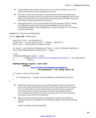 Chapter 11 ■ Consuming ASP.NET Web API
285
19. Click the title bar of the window and try to move it. You will not be able to move, as the
window will be frozen and not responding to your input.
20. After a few seconds, when the response is returned by the web API, the window starts
responding to your input, and you can now move the window by dragging its title bar. This
behavior occurs because of our call to the Result property on the Task object returned by
the GetAsync method, which blocks the UI thread.
21. Solving this problem is very easy with ASP.NET Web API, especially in .NET 4.5. Modify
the FindEmployee method in the EmployeeFindViewModel class in the Robusta.
TalentManager.WebApi.Client.WinApp project, as shown in Listing 11-11. The changes
are shown in bold type.
Listing 11-11. Asynchronous FindEmployee
private async Task FindEmployee()
{
HttpClient client = new HttpClient();
string creds = String.Format({0}:{1}, jqhuman, p@ssw0rd!);
byte[] bytes = Encoding.Default.GetBytes(creds);
var header = new AuthenticationHeaderValue(Basic, Convert.ToBase64String(bytes));
client.DefaultRequestHeaders.Authorization = header;
// GET
//HttpResponseMessage response = client
// .GetAsync(http://localhost/TalentManager/api/employees/ + this.EmployeeId)
// .Result;
HttpResponseMessage response = await client
.GetAsync(
http://localhost/TalentManager/api/employees/
+ this.EmployeeId); // Not calling .Result now
if (response.IsSuccessStatusCode)
{
this.EmployeeFound = response.Content.ReadAsAsyncEmployeeDto().Result;
}
}
22. Rebuild the solution and press F5 to run the WPF application. Type an employee ID,
say 2, in the text box and click Find. Click the title bar of the window and try to move it.
Now, you will be able to move the window freely, and it will continue to respond to
your mouse input, as you move your mouse over the controls, drag the title bar,
or even minimize the window and restore it. Eventually, when the result comes back,
the employee name and the ID are displayed.
23. When you are done, remove the delay we introduced in the Get action method of
EmployeesController in the Robusta.TalentManager.WebApi.Core project by deleting
this line:
System.Threading.Thread.Sleep(5000);
www.it-ebooks.info
 