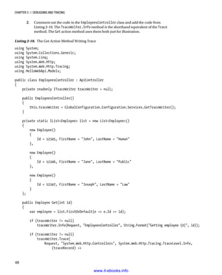 Chapter 2 ■ Debugging and Tracing
48
2. Comment out the code in the EmployeesController class and add the code from
Listing 2-10. The TraceWriter.Info method is the shorthand equivalent of the Trace
method. The Get action method uses them both just for illustration.
Listing 2-10. The Get Action Method Writing Trace
using System;
using System.Collections.Generic;
using System.Linq;
using System.Web.Http;
using System.Web.Http.Tracing;
using HelloWebApi.Models;
public class EmployeesController : ApiController
{
private readonly ITraceWriter traceWriter = null;
public EmployeesController()
{
this.traceWriter = GlobalConfiguration.Configuration.Services.GetTraceWriter();
}
private static IListEmployee list = new ListEmployee()
{
new Employee()
{
Id = 12345, FirstName = John, LastName = Human
},
new Employee()
{
Id = 12346, FirstName = Jane, LastName = Public
},
new Employee()
{
Id = 12347, FirstName = Joseph, LastName = Law
}
};
public Employee Get(int id)
{
var employee = list.FirstOrDefault(e = e.Id == id);
if (traceWriter != null)
traceWriter.Info(Request, EmployeesController, String.Format(Getting employee {0}, id));
if (traceWriter != null)
traceWriter.Trace(
Request, System.Web.Http.Controllers, System.Web.Http.Tracing.TraceLevel.Info,
(traceRecord) =
www.it-ebooks.info
 