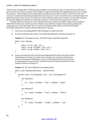 Chapter 3 ■ Media-Type Formatting CLR Objects
68
of the business. Though XML or JSON parsing is available in most platforms, there are times when you will want to
go back to the last century and create a fixed-width text response for specific client applications such as one running
in mainframe. A fixed-width text file contains fields in specific positions within each line. These files are the most
common in mainframe data feeds going both directions, because it is easier to load them into a mainframe dataset for
further processing. In this exercise, you will create a fixed-width text response by creating a custom media formatter,
for the client application running in a mainframe to perform a GET and load the response into a dataset.
The fixed-width text response we create will take this format: Employee ID will be 6 digits and zero-prefixed,
followed by the first name and the last name. Both the names will have a length of 20 characters padded with
trailing spaces to ensure the length. Thus, a record for an employee John Human with ID of 12345 will be
012345Johnfollowed by 16 spacesHumanfollowed by 15 spaces.
1. You can use an existing ASP.NET Web API project or create a new one.
2. If it does not already exist, create a new model class Employee, as shown in Listing 3-11.
Listing 3-11. The Employee Class – The Basic Version with Three Properties
public class Employee
{
public int Id { get; set; }
public string FirstName { get; set; }
public string LastName { get; set; }
}
3. Create a new ApiController with the name EmployeesController and add the action
method shown in Listing 3-10 earlier. In the example I use some hard-coded data to
return, for the purpose of illustration. If you use the EmployeesController class from
an existing project, ensure that the controller class has the static list and the Get action
method, as shown in Listing 3-12.
Listing 3-12. The Action Method to Get Employee Data
public class EmployeesController : ApiController
{
private static IListEmployee list = new ListEmployee()
{
new Employee()
{
Id = 12345, FirstName = John, LastName = Human
},
new Employee()
{
Id = 12346, FirstName = Jane, LastName = Public
},
new Employee()
{
Id = 12347, FirstName = Joseph, LastName = Law
}
};
www.it-ebooks.info
 