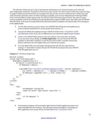 Chapter 3 ■ Media-Type Formatting CLR Objects
73
The objective of this exercise is only to demonstrate subclassing an out-of-box formatter, not to solve the
same-origin policy restriction. That policy is there for security reasons. You will not want to allow the script executing
in a page to which you have browsed to access pages from sites you do not trust or will never go to. When you must
work around the restriction, there are better techniques available, such as Cross-Origin Resource Sharing (CORS).
I have covered CORS in another Apress book, Pro ASP.NET Web API Security (Apress, 2013). Also, there is a great
resource available in the form of Thinktecture.IdentityModel that supports CORS. In fact, that will be part of ASP.NET
Web API VNext. At the time of writing of this book, this functionality is available in the System.Web.Cors namespace
in the nightly builds.
1. As with other exercises, you can create a new ASP.NET Web API project and implement an
action method to handle GET or use the project from Exercise 1.2.
2. I assume the URI for the employee resource with ID of 12345 is http://localhost:55778/
api/employees/12345. If you run in a different port, you will need to adjust the port number.
3. Create a new ASP.NET MVC project in the same solution. The name does not matter,
so use any name of your liking, say TestMvcApplication. You can choose the Web API
template or other MVC templates as well. We just need an MVC controller. Ensure that
Razor is selected as the view engine when you create the new project.
4. Go to the Home/Index view and replace the generated code with the code shown in
Listing 3-17. Remember to replace the port 55778 with the actual port that your ASP.NET
Web API application runs on.
Listing 3-17. The Home/Index View
@section scripts{
script type=text/javascript
$(document).ready(function () {
$('#search').click(function () {
$('#employee').empty();
$.getJSON(http://localhost:55778/api/employees/12345, function (employee) {
var content = employee.Id + ' ' + employee.FirstName + ' ' + employee.LastName;
$('#employee').append($('li/', { text: content }));
});
});
});
/script
}
div
div
h1Employees Listing/h1
input id=search type=button value=Get /
/div
div
ul id=employee /
/div
/div
5. In the Solution Explorer of Visual Studio, right-click the TestMvcApplication project and
select Debug ➤ Start New Instance. This will open up Internet Explorer. Assuming your
MVC application runs on port 30744, the URI will be http://localhost:30744.
www.it-ebooks.info
 