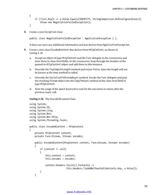 Chapter 4 ■ Customizing Response
95
{
if (!list.Any(e = e.Value.Equals(IDENTITY, StringComparison.OrdinalIgnoreCase)))
throw new NegotiationFailedException();
}
8. Create a new Exception class:
public class NegotiationFailedException : ApplicationException { }.
It does not carry any additional information and just derives from ApplicationException.
9. Create a new class EncodedContent that derives from HttpContent, as shown in
Listing 4-18.
a. Accept an object of type HttpContent and the Func delegate in the constructor and
store them in class-level fields. In the constructor, loop through the headers of the
passed-in HttpContent object and add them to this instance.
b. Override the TryComputeLength method and return false, since the length will not
be known at the time method is called.
c. Override the SerializeToStreamAsync method. Invoke the Func delegate and pass
the resulting Stream object into the CopyToAsync method of the class-level field of
type HttpContent.
d. Note the usage of the await keyword to wait for the execution to return after the
previous async call.
Listing 4-18. The EncodedContent Class
using System;
using System.IO;
using System.Linq;
using System.Net;
using System.Net.Http;
using System.Threading.Tasks;
public class EncodedContent : HttpContent
{
private HttpContent content;
private FuncStream, Stream encoder;
public EncodedContent(HttpContent content, FuncStream, Stream encoder)
{
if (content != null)
{
this.content = content;
this.encoder = encoder;
content.Headers.ToList().ForEach(x =
this.Headers.TryAddWithoutValidation(x.Key, x.Value));
}
}
www.it-ebooks.info
 