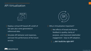 9
API Virtualization
| Deploy a virtual API based off a draft of
the spec plus some generated or
referenced data.
| Simulate API behavior and responses,
and even the performance of the future
service.
| Why is Virtualization Important?
| Net effects of broad and diverse
feedback is quality, clarity of
purpose…and improved stakeholder
engagement – keys to API adoption.
| ….did I build the right API?
Virtual
 