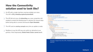 22
22
How the Connectivity
solution used to look like?
An API with a single interface covering multiple use cases.
The API is OTA_HotelDescriptiveContentNotif.
The API did not cover all onboarding use-cases, properties still
needed to contact the Booking team in advance for manual steps
before being able to connect and become Open Bookable.
The API used an overlay concept every time an update is made.
Needless to say, this API was not useful nor attractive to our
partners. Most importantly, Global Hotel Chains cannot use it.
Example snippet from the OTA_HotelDescriptiveContentNotif API
payload
 