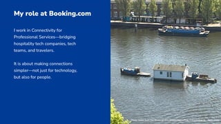 I work in Connectivity for
Professional Services—bridging
hospitality tech companies, tech
teams, and travelers.
It is about making connections
simpler—not just for technology,
but also for people.
My role at Booking.com
Photo taken from the Booking.com Amsterdam office, Constantine N. - April 2025
 