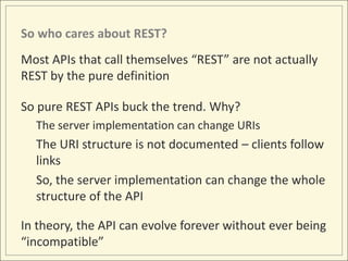 So who cares about REST?
Most APIs that call themselves “REST” are not actually
REST by the pure definition

So pure REST APIs buck the trend. Why?
  The server implementation can change URIs
  The URI structure is not documented – clients follow
  links
  So, the server implementation can change the whole
  structure of the API

In theory, the API can evolve forever without ever being
“incompatible”
 