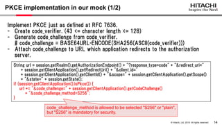 14
© Hitachi, Ltd. 2019. All rights reserved.
PKCE implementation in our mock (1/2)
String url = session.getRealm().getAuthorizationEndpoint() + "?response_type=code" + "&redirect_uri="
+ session.getClientApplication().getRedirectUri() + "&client_id="
+ session.getClientApplication().getClientId() + "&scope=" + session.getClientApplication().getScope()
+ "&state=" + session.getState();
if (session.getClientApplication().isPkce()) {
url += "&code_challenge=" + session.getClientApplication().getCodeChallenge()
+ "&code_challenge_method=S256";
}
Implement PKCE just as defined at RFC 7636.
- Create code_verifier. (43 <= character length <= 128)
- Generate code_challenge from code_verifier.
# code_challenge = BASE64URL-ENCODE(SHA256(ASCII(code_verifier)))
- Attach code_challenge to URL which application redirects to the authorization
server.
code_challenge_method is allowed to be selected "S256" or "plain",
but "S256" is mandatory for security.
 