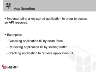 Impersonating a registered application in order to access
an API resource.
 Examples:
- Guessing application ID by brute force
- Retrieving application ID by sniffing traffic
- Cracking application to retrieve application ID
App Spoofing
 