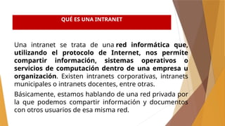QUÉ ES UNA INTRANET
Una intranet se trata de una red informática que,
utilizando el protocolo de Internet, nos permite
compartir información, sistemas operativos o
servicios de computación dentro de una empresa u
organización. Existen intranets corporativas, intranets
municipales o intranets docentes, entre otras.
Básicamente, estamos hablando de una red privada por
la que podemos compartir información y documentos
con otros usuarios de esa misma red.
 