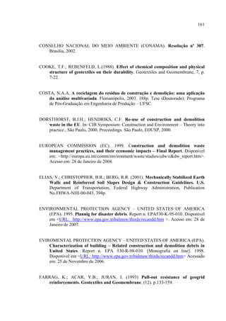 161



CONSELHO NACIONAL DO MEIO AMBIENTE (CONAMA). Resolução nº 307.
   Brasília, 2002.


COOKE, T.F.; REBENFELD, L.(1988). Effect of chemical composition and physical
   structure of geotextiles on their durability. Geotextiles and Geomembrane, 7, p.
   7-22.


COSTA, N.A.A. A reciclagem do resíduo de construção e demolição: uma aplicação
    da análise multivariada. Florianópolis, 2003. 188p. Tese (Doutorado). Programa
    de Pós-Graduação em Engenharia de Produção – UFSC.


DORSTHORST, B.J.H.; HENDRIKS, C.F. Re-use of construction and demolition
   waste in the EU. In: CIB Symposium: Construction and Environment – Theory into
   practice., São Paulo, 2000. Proceedings. São Paulo, EDUSP, 2000.


EUROPEAN COMMISSION (EC). 1999. Construction and demolition waste
   management practices, and their economic impacts – Final Report. Disponível
   em: <http://europa.eu.int/comm/environment/waste/studies/cdw/c&dw_report.htm>.
   Acesso em: 28 de Janeiro de 2004.


ELIAS, V.; CHRISTOPHER, B.R.; BERG, R.R. (2001). Mechanically Stabilized Earth
    Walls and Reinforced Soil Slopes Design & Construction Guidelines. U.S.
    Department of Transportation, Federal Highway Administration, Publication
    No.FHWA-NHI-00-043, 394p.


ENVIRONMENTAL PROTECTION AGENCY – UNITED STATES OF AMERICA
    (EPA). 1995. Plannig for disaster debris. Report n. EPA530-K-95-010. Disponível
    em <URL: http://www.epa.gov.tribalmsw/thirds/recandd.htm >. Acesso em: 28 de
    Janeiro de 2007.


EVIROMENTAL PROTECTION AGENCY – UNITED STATES OF AMERICA (EPA).
    Characterization of building – Related construction and demolition debris in
    United States. Report n. EPA 530-R-98-010. [Monografia on line]. 1998.
    Disponível em <URL: http://www.epa.gov.tribalmsw/thirds/recandd.htm> Acessado
    em: 25 de Novembro de 2006.


FARRAG, K.; ACAR, Y.B.; JURAN, I. (1993) Pull-out resistance of geogrid
   reinforcements. Geotextiles and Geomembrane. (12). p.133-159.
 