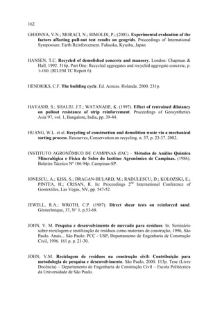 162

GHIONNA, V.N.; MORACI, N.; RIMOLDI, P.; (2001). Experimental evaluation of the
    factors affecting pull-out test results on geogrids. Proceedings of International
    Symposium: Earth Reinforcement. Fukuoka, Kyushu, Japan


HANSEN, T.C. Recycled of demolished concrete and mansory. London: Chapman &
   Hall, 1992. 316p. Part One: Recycled aggregates and recycled aggregate concrete, p.
   1-160. (RILEM TC Report 6).


HENDRIKS, C.F. The building cycle. Ed. Aeneas. Holanda. 2000. 231p.



HAYASHI, S.; SHALIU, J.T.; WATANABE, K. (1997). Effect of restrained dilatancy
   on pullout resistance of strip reinforcement. Proceedings of Geosynthetics
   Asia’97, vol. 1, Bangalore, India, pp. 39-44.


HUANG, W.L. et al. Recycling of construction and demolition waste via a mechanical
   sorting process. Resourves, Conservation an recycling. n. 37, p. 23-37. 2002.


INSTITUTO AGRONÔMICO DE CAMPINAS (IAC) – Métodos de Análise Química
    Mineralógica e Física de Solos do Instituo Agronômico de Campinas. (1986).
    Boletim Técnico Nº 106 94p. Campinas-SP.


IONESCU, A.; KISS, S.; DRAGAN-BULARD, M.; RADULESCU, D.; KOLOZSKI, E.;
    PINTEA, H.; CRISAN, R. In: Proceedings 2nd International Conference of
    Geotextiles, Las Vegas, NV, pp. 547-52.


JEWELL, R.A.; WROTH, C.P. (1987). Direct shear tests on reinforced sand.
    Géotechnique, 37, N° 1, p.53-68.


JOHN, V. M. Pesquisa e desenvolvimento de mercado para resíduos. In: Seminário
    sobre reciclagem e reutilização de resíduos como materiais de construção, 1996, São
    Paulo. Anais... São Paulo: PCC - USP, Departamento de Engenharia de Construção
    Civil, 1996. 161 p. p. 21-30.


JOHN, V.M. Reciclagem de resíduos na construção civil: Contribuição para
    metodologia de pesquisa e desenvolvimento. São Paulo, 2000. 113p. Tese (Livre
    Docência) – Departamento de Engenharia de Construção Civil – Escola Politécnica
    da Universidade de São Paulo.
 