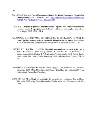 168

UN – United Nations - Plan of Implementation of the World Summit on Sustainable
    Development.(2002). Disponível em: http://www.un.org/esa/sustdev/documents
    /WSSD_POI_PD/English/WSSD_PlanImpl.pdf


VIEIRA, G.L. Estudo do processo de corrosão sob a ação de íons cloreto em concretos
    obtidos a partir de agregados reciclados de resíduos de construção e demolição.
    Porto Alegre, 2003. 150p. UFRS.


WATANABE, K.; TATEYAMA, M.; UCHIMURA, T.; YONEZAWA, T.; AOKI, H.
   (2006). Pullout tests of geogrid embedded in cement-mixed gravel. Proceedings
   of the 8th International Conference on Geosynthetics. Yokohama, p. 1467-1470.


XAVIER, L.C.; ROCHA, J.C. (2001) Diagnóstico do resíduo da construção civil –
   início do caminho para uso potencial do entulho. In: IV Seminário De
   Desenvolvimento Sustentável E A Reciclagem Na Construção Civil, 2., São Paulo,
   2001. Anais. São Paulo, Comitê Técnico CT206 Meio Ambiente (IBRACON), p.
   44-57.



ZORDAN, E.Z. Utilização do entulho como agregado, na confecção do concreto.
   Campinas, 1997. 140p. Dissertação (Mestrado). Faculdade de Engenharia Civil da
   Universidade Estadual de Campinas.


ZORDAN, E.Z. Metodologia de avaliação do potencial de reciclagem dos resíduos.
   São Paulo, 2003. 464p. Tese (Doutorado). Escola Politécnica, Universidade de São
   Paulo.
 
