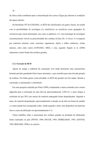 36

de chuva ácida contribuem para a mineralização dos cursos d’água que alteram as condições

das águas naturais.

   Na Resolução 307 do CONAMA, os RCD são classificados em quatro classes, de acordo

com as possibilidades de reciclagem (A, reutilizáveis ou recicláveis como agregados; B,

recicláveis para outras destinações, tais como os plásticos; e C, sem tecnologia de reciclagem

economicamente viável) ou periculosidade dos resíduos (Classe D). A Classe A é composta

por materiais minerais como concretos, argamassas, tijolos e telhas cerâmicas, rochas

naturais, solos entre outros (CONAMA, 2002), e esta, segundo Angulo et al. (2004)

representa a maior fração dos resíduos gerados.




   2.1.1 Geração de RCD

   Apesar de antiga, a indústria da construção civil ainda demonstra uma característica

bastante peculiar guardando fortes traços artesanais, o que contribui para uma elevada geração

de resíduos. Em linhas gerais, nesta atividade, os RCD são gerados em três etapas: durante a

construção, a manutenção e a demolição.

   Em uma pesquisa realizada por Pinto (1989), comparando a massa estimada com a massa

adquirida para a construção de uma obra de aproximadamente 3.650 m², o autor chegou à

conclusão de que 20% (em massa) do material empregado foram desperdiçados. Segundo o

autor, do material desperdiçado, aproximadamente a metade sai da obra em forma de entulho

e a outra metade fica incorporada à obra. Ainda segundo o autor, este desperdício de materiais

eleva o custo da edificação em aproximadamente 6 %.

   Vários trabalhos sobre a mensuração dos resíduos gerados na produção de edificações

foram realizados no país (PINTO, 1989; PICCHI, 1993; SOIBELMAN, 1993; SANTOS,

1995; BOGADO, 1998) e no exterior.
 