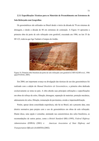 73

   2.3.1 Especificações Técnicas para os Materiais de Preenchimento em Estruturas de

Solo Reforçado com Geogrelhas

   Os geossintéticos são utilizados no Brasil desde o início da década de 70 em sistemas de

drenagem, e desde a década de 80 em estruturas de contenção. A Figura 14 apresenta a

primeira obra de porte de solo reforçado com geotêxtil, executada em 1986, no km 35 da

SP-123, rodovia que liga Taubaté a Campos do Jordão.




Figura 14. Primeira obra brasileira de porte de solo reforçado com geotêxtil (CARVALHO et al., 1986
apud PATIAS, 2005).


   Em 2004, um importante avanço na divulgação das técnicas de uso dos geossintéticos foi

realizado com a edição do Manual Brasileiro de Geossintéticos, a primeira obra dedicada

exclusivamente ao tema no país. A obra aborda suas principais utilizações e especificações

em obras de reforço de solos, filtração, drenagem, separação de materiais, proteção mecânica,

adensamento de solos, filtração, restauração de pavimentos, erosão e impermeabilização.

   Porém, apesar desta consolidada experiência, não há no Brasil, até a presente data, uma

diretriz normativa para projeto com o uso de geossintéticos em obras de solo reforçado.

Diante disso, uma opção é consultar, atentando nas características dos solos brasileiros, as

recomendações de outros países, como a British Standard (BS) (1995), Federal Highway

Administration (FHWA) (2001) e               American Association of State Highway and

Transportation Officials (AASHTO) (2002).
 