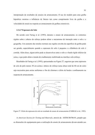 91

interpretação de resultados de ensaios de arrancamento. O uso do modelo para uma grelha

hipotética mostrou a influência de fatores tais como comprimento livre da grelha e a

velocidade de ensaio na resposta ao arrancamento de grelhas extensíveis.


   2.3.4.7 Espessura do Solo

   De acordo com Farrag et al. (1993), durante o ensaio de arrancamento, os contornos

rígidos sobre e abaixo do reforço podem afetar o mecanismo de interação entre o solo e a

geogrelha. Um aumento das tensões normais nas regiões envolta da superfície da grelha pode

ser gerado, especialmente quando a espessura do solo é pequena e a dilatância do solo é

contida. Além disso, algum atrito pode se desenvolver entre o solo e o fundo rígido inferior da

caixa, o que pode afetar a tensão de cisalhamento mobilizada na interface solo-reforço.

   Resultados de Farrag et al. (1993), apresentados na Figura 27, sugerem que uma espessura

de solo de pelo menos 30 cm acima e abaixo do reforço (uma altura total de 60 cm de solo)

seja necessária para areias uniformes a fim de eliminar o efeito de borda e confinamento na

resposta do arrancamento.




Figura 27. Efeito da espessura de solo no resultado do ensaio de arrancamento (FARRAG et al., 1993).


   A American Society for Testing and Materials, através da ASTM D6706-01, propõe que

as dimensões do equipamento para a realização do ensaio de arrancamento devam atender aos
 