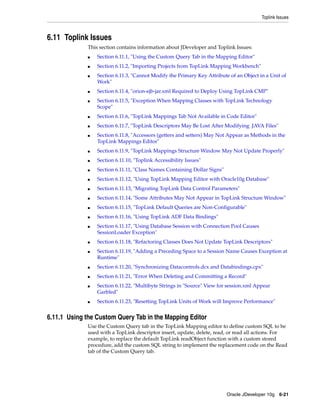 Toplink Issues



6.11 Toplink Issues
              This section contains information about JDeveloper and Toplink Issues:
              ■   Section 6.11.1, "Using the Custom Query Tab in the Mapping Editor"
              ■   Section 6.11.2, "Importing Projects from TopLink Mapping Workbench"
              ■   Section 6.11.3, "Cannot Modify the Primary Key Attribute of an Object in a Unit of
                  Work"
              ■   Section 6.11.4, "orion-ejb-jar.xml Required to Deploy Using TopLink CMP"
              ■   Section 6.11.5, "Exception When Mapping Classes with TopLink Technology
                  Scope"
              ■   Section 6.11.6, "TopLink Mappings Tab Not Available in Code Editor"
              ■   Section 6.11.7, "TopLink Descriptors May Be Lost After Modifying .JAVA Files"
              ■   Section 6.11.8, "Accessors (getters and setters) May Not Appear as Methods in the
                  TopLink Mappings Editor"
              ■   Section 6.11.9, "TopLink Mappings Structure Window May Not Update Properly"
              ■   Section 6.11.10, "Toplink Accessibility Issues"
              ■   Section 6.11.11, "Class Names Containing Dollar Signs"
              ■   Section 6.11.12, "Using TopLink Mapping Editor with Oracle10g Database"
              ■   Section 6.11.13, "Migrating TopLink Data Control Parameters"
              ■   Section 6.11.14, "Some Attributes May Not Appear in TopLink Structure Window"
              ■   Section 6.11.15, "TopLink Default Queries are Non-Configurable"
              ■   Section 6.11.16, "Using TopLink ADF Data Bindings"
              ■   Section 6.11.17, "Using Database Session with Connection Pool Causes
                  SessionLoader Exception"
              ■   Section 6.11.18, "Refactoring Classes Does Not Update TopLink Descriptors"
              ■   Section 6.11.19, "Adding a Preceding Space to a Session Name Causes Exception at
                  Runtime"
              ■   Section 6.11.20, "Synchronizing Datacontrols.dcx and Databindings.cpx"
              ■   Section 6.11.21, "Error When Deleting and Committing a Record"
              ■   Section 6.11.22, "Multibyte Strings in "Source" View for session.xml Appear
                  Garbled"
              ■   Section 6.11.23, "Resetting TopLink Units of Work will Improve Performance"


6.11.1 Using the Custom Query Tab in the Mapping Editor
              Use the Custom Query tab in the TopLink Mapping editor to define custom SQL to be
              used with a TopLink descriptor insert, update, delete, read, or read all actions. For
              example, to replace the default TopLink readObject function with a custom stored
              procedure, add the custom SQL string to implement the replacement code on the Read
              tab of the Custom Query tab.




                                                                           Oracle JDeveloper 10g 6-21
 