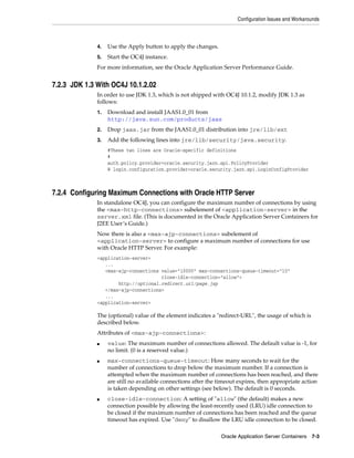 Configuration Issues and Workarounds



              4.   Use the Apply button to apply the changes.
              5.   Start the OC4J instance.
              For more information, see the Oracle Application Server Performance Guide.


7.2.3 JDK 1.3 With OC4J 10.1.2.02
              In order to use JDK 1.3, which is not shipped with OC4J 10.1.2, modify JDK 1.3 as
              follows:
              1.   Download and install JAAS1.0_01 from
                   http://java.sun.com/products/jaas
              2.   Drop jaas.jar from the JAAS1.0_01 distribution into jre/lib/ext
              3.   Add the following lines into jre/lib/security/java.security.
                   #These two lines are Oracle-specific definitions
                   #
                   auth.policy.provider=oracle.security.jazn.spi.PolicyProvider
                   @ login.configuration.provider=oracle.security.jazn.spi.LoginConfigProvider



7.2.4 Configuring Maximum Connections with Oracle HTTP Server
              In standalone OC4J, you can configure the maximum number of connections by using
              the <max-http-connections> subelement of <application-server> in the
              server.xml file. (This is documented in the Oracle Application Server Containers for
              J2EE User’s Guide.)
              Now there is also a <max-ajp-connections> subelement of
              <application-server> to configure a maximum number of connections for use
              with Oracle HTTP Server. For example:
              <application-server>
                 ...
                 <max-ajp-connections value="10000" max-connections-queue-timeout="10"
                                      close-idle-connection="allow">
                      http://optional.redirect.url/page.jsp
                 </max-ajp-connections>
                 ...
              <application-server>

              The (optional) value of the element indicates a "redirect-URL", the usage of which is
              described below.
              Attributes of <max-ajp-connections>:
              ■    value: The maximum number of connections allowed. The default value is -1, for
                   no limit. (0 is a reserved value.)
              ■    max-connections-queue-timeout: How many seconds to wait for the
                   number of connections to drop below the maximum number. If a connection is
                   attempted when the maximum number of connections has been reached, and there
                   are still no available connections after the timeout expires, then appropriate action
                   is taken depending on other settings (see below). The default is 0 seconds.
              ■    close-idle-connection: A setting of "allow" (the default) makes a new
                   connection possible by allowing the least-recently used (LRU) idle connection to
                   be closed if the maximum number of connections has been reached and the queue
                   timeout has expired. Use "deny" to disallow the LRU idle connection to be closed.

                                                                Oracle Application Server Containers 7-3
 