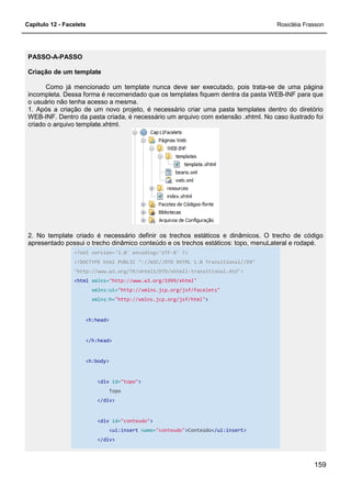 Capítulo 12 - Facelets
PASSO-A-PASSO
Criação de um template
Como já mencionado um template nunca deve ser executado, pois trata
incompleta. Dessa forma é recomendado que os templates fiquem dentra da pasta WEB
o usuário não tenha acesso a mesma.
1. Após a criação de um novo projeto, é necessário criar uma pasta templates dentro do diretório
WEB-INF. Dentro da pasta criada, é necessário um arquivo com extensão .xhtml. No caso ilustrado foi
criado o arquivo template.xhtml.
2. No template criado é necessário definir os trechos estáticos e dinâmicos. O trecho de código
apresentado possui o trecho dinâmico conteúd
<?xml version='1.0' encoding='UTF
<!DOCTYPE html PUBLIC "
"http://www.w3.org/TR/xhtml1/DTD/xhtml1
<html xmlns="http://www.w3.org/1999/xhtm
xmlns:ui="http://xmlns.jcp.org/jsf/facelets"
xmlns:h="http://xmlns.jcp.org/jsf/html"
<h:head>
</h:head>
<h:body>
<div id="topo"
Topo
</div>
<div id="conteudo"
<ui:insert
</div>
Como já mencionado um template nunca deve ser executado, pois trata
incompleta. Dessa forma é recomendado que os templates fiquem dentra da pasta WEB
o usuário não tenha acesso a mesma.
1. Após a criação de um novo projeto, é necessário criar uma pasta templates dentro do diretório
asta criada, é necessário um arquivo com extensão .xhtml. No caso ilustrado foi
2. No template criado é necessário definir os trechos estáticos e dinâmicos. O trecho de código
apresentado possui o trecho dinâmico conteúdo e os trechos estáticos: topo, menuLateral e rodapé.
<?xml version='1.0' encoding='UTF-8' ?>
<!DOCTYPE html PUBLIC "-//W3C//DTD XHTML 1.0 Transitional//EN"
"http://www.w3.org/TR/xhtml1/DTD/xhtml1-transitional.dtd">
"http://www.w3.org/1999/xhtml"
"http://xmlns.jcp.org/jsf/facelets"
"http://xmlns.jcp.org/jsf/html">
"topo">
"conteudo">
<ui:insert name="conteudo">Conteúdo</ui:insert>
Rosicléia Frasson
159
Como já mencionado um template nunca deve ser executado, pois trata-se de uma página
incompleta. Dessa forma é recomendado que os templates fiquem dentra da pasta WEB-INF para que
1. Após a criação de um novo projeto, é necessário criar uma pasta templates dentro do diretório
asta criada, é necessário um arquivo com extensão .xhtml. No caso ilustrado foi
2. No template criado é necessário definir os trechos estáticos e dinâmicos. O trecho de código
o e os trechos estáticos: topo, menuLateral e rodapé.
//W3C//DTD XHTML 1.0 Transitional//EN"
 