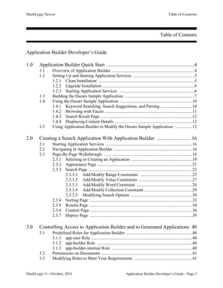 MarkLogic Server Table of Contents
MarkLogic 5—October, 2011 Application Builder Developer’s Guide—Page 2
Table of Contents
Application Builder Developer’s Guide
1.0 Application Builder Quick Start ....................................................................4
1.1 Overview of Application Builder ...........................................................................4
1.2 Setting Up and Starting Application Services ........................................................5
1.2.1 Clean Installation ........................................................................................5
1.2.2 Upgrade Installation ....................................................................................6
1.2.3 Starting Application Services .....................................................................6
1.3 Building the Oscars Sample Application ................................................................7
1.4 Using the Oscars Sample Application ..................................................................10
1.4.1 Keyword Searching, Search Suggestions, and Parsing .............................10
1.4.2 Browsing with Facets ................................................................................11
1.4.3 Search Result Page ....................................................................................12
1.4.4 Displaying Content Details .......................................................................12
1.5 Using Application Builder to Modify the Oscars Sample Application ................12
2.0 Creating a Search Application With Application Builder ...........................16
2.1 Starting Application Services ...............................................................................16
2.2 Navigating in Application Builder ........................................................................16
2.3 Page-By-Page Walkthrough .................................................................................18
2.3.1 Selecting or Creating an Application ........................................................19
2.3.2 Appearance Page .......................................................................................21
2.3.3 Search Page ...............................................................................................22
2.3.3.1 Add/Modify Range Constraints ................................................23
2.3.3.2 Add/Modify Value Constraints .................................................27
2.3.3.3 Add/Modify Word Constraint ...................................................28
2.3.3.4 Add/Modify Collection Constraint ............................................29
2.3.3.5 Modifying Search Options ........................................................30
2.3.4 Sorting Page ..............................................................................................32
2.3.5 Results Page ..............................................................................................34
2.3.6 Content Page .............................................................................................36
2.3.7 Deploy Page ..............................................................................................39
3.0 Controlling Access to Application Builder and to Generated Applications 40
3.1 Predefined Roles for Application Builder ............................................................40
3.1.1 app-user Role ............................................................................................40
3.1.2 app-builder Role .......................................................................................40
3.1.3 app-builder-internal Role ..........................................................................40
3.2 Permissions on Documents ...................................................................................41
3.3 Modifying Roles to Meet Your Requirements .....................................................41
 
