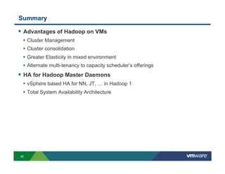 Summary

!  Advantages of Hadoop on VMs
 •  Cluster Management
 •  Cluster consolidation
 •  Greater Elasticity in mixed environment
 •  Alternate multi-tenancy to capacity scheduler’s offerings
!  HA for Hadoop Master Daemons
 •  vSphere based HA for NN, JT, … in Hadoop 1
 •  Total System Availability Architecture




36
 