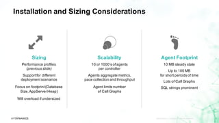 Installation and Sizing Considerations
APPDYNAMICS CONFIDENTIAL AND PROPRIETARY 8
Scalability
10 or 1000’s ofagents
per controller
Agents aggregate metrics,
pace collection and throughput
Agent limits number
of Call Graphs
Sizing
Performance profiles
(previous slide)
Supportfor different
deploymentscenarios
Focus on footprint(Database
Size,AppServer Heap)
Will overload ifundersized
Agent Footprint
10 MB steady state
Up to 100 MB
for short periods of time
Lots of Call Graphs
SQL strings prominent
 