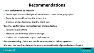 Recommenda7ons
§ Treat	
  performance	
  as	
  a	
  feature	
  	
  
-­‐ Create	
  a	
  performance	
  budget	
  with	
  milestones,	
  speed	
  index,	
  page	
  speed	
  
-­‐ Capacity	
  plan	
  and	
  load	
  test	
  the	
  server-­‐side	
  	
  
-­‐ Op$mize	
  and	
  performance	
  test	
  the	
  client-­‐side	
  	
  
§ Monitor	
  performance	
  in	
  development	
  and	
  produc7on	
  	
  
-­‐ Instrument	
  everything	
  
-­‐ Measure	
  the	
  diﬀerence	
  of	
  every	
  change	
  
-­‐ Understand	
  how	
  failures	
  impact	
  performance	
  
§ Make	
  monitoring	
  cri7cal	
  and	
  test	
  in	
  your	
  con7nuous	
  delivery	
  process	
  	
  
§ Connect	
  the	
  exec/dev/ops	
  performance	
  perspec7ves	
  to	
  align	
  on	
  business	
  impact
 