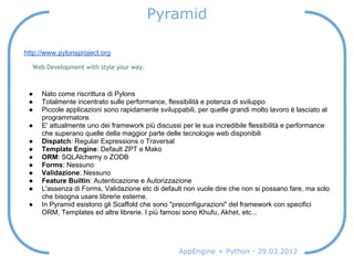 Pyramid

http://www.pylonsproject.org

  Web Development with style your way.



 ●   Nato come riscrittura di Pylons
 ●   Totalmente incentrato sulle performance, flessibilità e potenza di sviluppo
 ●   Piccole applicazioni sono rapidamente sviluppabili, per quelle grandi molto lavoro è lasciato al
     programmatore.
 ●   E' attualmente uno dei framework più discussi per le sua incredibile flessibilità e performance
     che superano quelle della maggior parte delle tecnologie web disponibili
 ●   Dispatch: Regular Expressions o Traversal
 ●   Template Engine: Default ZPT e Mako
 ●   ORM: SQLAlchemy o ZODB
 ●   Forms: Nessuno
 ●   Validazione: Nessuno
 ●   Feature Builtin: Autenticazione e Autorizzazione
 ●   L'assenza di Forms, Validazione etc di default non vuole dire che non si possano fare, ma solo
     che bisogna usare librerie esterne.
 ●   In Pyramid esistono gli Scaffold che sono "preconfigurazioni" del framework con specifici
     ORM, Templates ed altre librerie. I più famosi sono Khufu, Akhet, etc...




                                                  AppEngine + Python - 29.03.2012
 