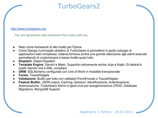 TurboGears2


http://www.turbogears.org

  The next generation web framework that scales with you



 ●   Nato come framework di alto livello per Pylons
 ●   Come Django il principale obiettivo di TurboGears è permettere il rapido sviluppo di
     applicazioni web complesse, tuttavia fornisce anche una grande attenzione agli utenti avanzati
     permettendo di customizzare a basso livello quasi tutto.
 ●   Dispatch: Object Dispatch
 ●   Template Engine: Genshi e Mako. Supporta nativamente anche Jinja e Kajiki. Di default è
     scelto Genshi che è XML compliant
 ●   ORM: SQLAlchemy configurato con Unit of Work in modalità transazionale
 ●   Forms: ToscaWidgets
 ●   Validazione: Builtin per tutto con validatori FormEncode o ToscaWidgets
 ●   Feature Builtin: JSON output, Caching, Sessioni, Identificazione, Autenticazione,
     Autorizzazione, TurboGears Admin e tgext.crud per autogenerazione CRUD, Database
     Migrations, MongoDB Support.




                                                  AppEngine + Python - 29.03.2012
 