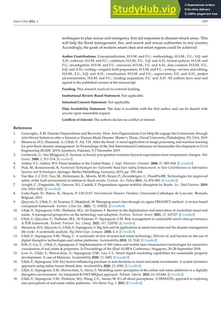 Smart Cities 2021, 4 1239
techniques to plan rescue and emergency first aid responses in disaster-struck areas. This
will help the flood management, fire, and search and rescue authorities in any country.
Accordingly, the goals of modern smart cities and smart regions could be achieved.
Author Contributions: Conceptualization, H.S.M. and F.U.; methodology, H.S.M., F.U., S.Q. and
A.H.; software, H.S.M. and F.U.; validation, H.S.M., F.U., S.Q. and A.H.; formal analysis, H.S.M. and
F.U.; investigation, H.S.M. and F.U.; resources, H.S.M., F.U. and A.H.; data curation, H.S.M., F.U.,
S.Q. and A.H.; writing—original draft preparation, H.S.M. and F.U.; writing—review and editing,
H.S.M., F.U., S.Q. and A.H.; visualization, H.S.M. and F.U.; supervision, F.U. and A.H.; project
ad-ministration, H.S.M. and F.U.; funding acquisition, F.U. and A.H. All authors have read and
agreed to the published version of the manuscript.
Funding: This research received no external funding.
Institutional Review Board Statement: Not applicable.
Informed Consent Statement: Not applicable.
Data Availability Statement: The data is available with the first author and can be shared with
anyone upon reasonable request.
Conflicts of Interest: The authors declare no conflict of interest.
References
1. Garavaglia, A.M. Disaster Preparedness and Recovery: How Arts Organizations Can Help Re-engage the Community through
Arts-Driven Initiatives after a Natural or Human-Made Disaster. Master’s Thesis, Drexel University, Philadelphia, PA, USA, 2019.
2. Munawar, H.S.; Hammad, A.; Ullah, F.; Ali, T.H. After the flood: A novel application of image processing and machine learning
for post-flood disaster management. In Proceedings of the 2nd International Conference on Sustainable Development in Civil
Engineering (ICSDC 2019), Jamshoro, Pakistan, 5–7 December 2019.
3. Lenderink, G.; Van Meijgaard, E. Increase in hourly precipitation extremes beyond expectations from temperature changes. Nat.
Geosci. 2008, 1, 511–514. [CrossRef]
4. Ashley, S.T.; Ashley, W.S. Flood fatalities in the United States. J. Appl. Meteorol. Climatol. 2008, 47, 805–818. [CrossRef]
5. Ptak, M.; Konarzewski, K. Numerical Technologies for Vulnerable Road User Safety Enhancement, in New Contributions in Information
Systems and Technologies; Springer: Berlin/Heidelberg, Germany, 2015; pp. 355–364.
6. Van Ree, C.C.D.F.; Van, M.; Heilemann, K.; Morris, M.W.; Royet, P.; Zevenbergen, C. FloodProBE: Technologies for improved
safety of the built environment in relation to flood events. Environ. Sci. Policy 2011, 14, 874–883. [CrossRef]
7. Arrighi, C.; Pregnolato, M.; Dawson, R.J.; Castelli, F. Preparedness against mobility disruption by floods. Sci. Total Environ. 2019,
654, 1010–1022. [CrossRef]
8. Guha-Sapir, D.; Below, R.; Hoyois, P. EM-DAT: International Disaster Database; Université Catholique de Louvain: Brussels,
Belgium, 2015.
9. Qayyum, S.; Ullah, F.; Al-Turjman, F.; Mojtahedi, M. Managing smart cities through six sigma DMADICV method: A review-based
conceptual framework. Sustain. Cities Soc. 2021, 72, 103022. [CrossRef]
10. Ullah, F.; Sepasgozar, S.M.; Thaheem, M.J.; Al-Turjman, F. Barriers to the digitalisation and innovation of Australian smart real
estate: A managerial perspective on the technology non-adoption. Environ. Technol. Innov. 2021, 22, 101527. [CrossRef]
11. Ullah, F.; Qayyum, S.; Thaheem, M.J.; Al-Turjman, F.; Sepasgozar, S.M. Risk management in sustainable smart cities governance:
A TOE framework. Technol. Forecast. Soc. Chang. 2021, 167, 120743. [CrossRef]
12. Munawar, H.S.; Qayyum, S.; Ullah, F.; Sepasgozar, S. Big data and its applications in smart real estate and the disaster management
life cycle: A systematic analysis. Big Data Cogn. Comput. 2020, 4, 4. [CrossRef]
13. Ullah, F.; Sepasgozar, S.M.; Wang, C. A systematic review of smart real estate technology: Drivers of, and barriers to, the use of
digital disruptive technologies and online platforms. Sustainability 2018, 10, 3142. [CrossRef]
14. Felli, F.; Liu, C.; Ullah, F.; Sepasgozar, S. Implementation of 360 videos and mobile laser measurement technologies for immersive
visualisation of real estate  properties. In Proceedings of the 42nd AUBEA Conference, Singapore, 26–28 September 2018.
15. Low, S.; Ullah, F.; Shirowzhan, S.; Sepasgozar, S.M.; Lee, C.L. Smart digital marketing capabilities for sustainable property
development: A case of Malaysia. Sustainability 2020, 12, 5402. [CrossRef]
16. Ullah, F.; Sepasgozar, S.M. Key factors influencing purchase or rent decisions in smart real estate investments: A system dynamics
approach using online forum thread data. Sustainability 2020, 12, 4382. [CrossRef]
17. Ullah, F.; Sepasgozar, S.M.; Shirowzhan, S.; Davis, S. Modelling users’ perception of the online real estate platforms in a digitally
disruptive environment: An integrated KANO-SISQual approach. Telemat. Inform. 2021, 63, 101660. [CrossRef]
18. Ullah, F.; Sepasgozar, S.M.; Thaheem, M.J.; Wang, C.C.; Imran, M. It’s all about perceptions: A DEMATEL approach to exploring
user perceptions of real estate online platforms. Ain Shams Eng. J. 2021. [CrossRef]
 