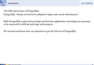 34Copyright © 2016 NTT DATA Corporation
conclusion
The 20th anniversary of PostgreSQL
PostgreSQL finally evolved to be adopted in large scale social infrastructure.
Both PostgreSQL technical knowledge and business application knowledge are necessary
to be successful in difficult and large scale projects.
Pre research and know-how are important to get the full out of PostgreSQL.
 
