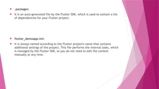  .packages:
 It is an auto-generated file by the Flutter SDK, which is used to contain a list
of dependencies for your Flutter project.
 flutter_demoapp.iml:
 It is always named according to the Flutter project's name that contains
additional settings of the project. This file performs the internal tasks, which
is managed by the Flutter SDK, so you do not need to edit the content
manually at any time.
 