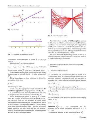 Parallel coordinates, logs and network trafﬁc attack analysis 3
Fig. 4 A line in R2
Fig. 5 A coordinate line and a trivial line in R2
characterizes a line orthogonal to vector −→n = (α1, α2)
(Fig. 4).
Naturally, in R3, the cartesian equation
α1x1 + α2x2 + α3x3 = β, where (α1, α2, α3) = (0, 0, 0)
deﬁnes a plane having −→n = (α1, α2, α3) as normal vector.
Hyperplanes generalize these geometric objects in higher
dimension and are precisely the (N − 1)-afﬁne subspaces of
RN .
Trivial hyperplanes are those which can be deﬁned by
an equation of the form
xi = b
for a ﬁxed given index i.
In such a case, that hyperplane is simply parallel to the ith
coordinate hyperplane having equation xi = 0 (Fig. 5).
In //-coordinates, such trivial hyperplanes are very easy
to recognize since one coordinate is constant (Fig. 6):
This is the ﬁrst simple pattern to show up in //-coordi-
nates. For example, if one studies a set of TCP/IP packets,
one can assign to the ﬁrst axis the source IP address and to
the second axis the destination port. It is then obvious that in
an attack such as DOS on port 80 (www) of a server coming
from many different machines, such a structure is going to
appear. And even with much more than two axes involved,
if one of them represents destination port, the above pattern
will still be there, and easy to notice.
Fig. 6 A trivial hyperplane in R4
Now that we have seen that trivial hyperplanes are easy
todetectin//-coordinates,wemustconsider nontrivial ones.
Are they so easy to discover? For example, let’s say you have
10000 points scattered on a ﬁxed afﬁne hyperplane H in R5.
Will the //-coordinates plot of these 10000 points present a
trivial pattern that can be seen at ﬁrst glance? The deﬁnitive
answer is No! or, more precisely, Not yet!.
So, do not despair! In the following section, we will try to
explain in the most simple terms what can be seen and how
it can be seen using //-coordinates.
3 A detailed overview of some basic facts of parallel
coordinates
3.1 Notations and conventions
As said earlier, all //-coordinates plots are drawn on a
2-dimensional plane. To keep things simple, all the axes will
be drawn vertically. The plane on which they are drawn is
equipped with a usual cartesian coordinate system, denoted
R// = (O, −→ı , −→j )
where (−→ı , −→j ) is an orthonormal basis (Fig. 7).
A point M in that plane will have its coordinate relative
to R// given by
M = x//, y// R//
We will denote by εi the abscissa of the vertical line carrying
axis xi in R//
(xi ) : x// = εi
Deﬁnition RN
// (ε1, ε2, . . . , εN ) corresponds to R//
equipped with N vertical axes having abscissas ε1 < ε2 <
· · · < εN .
To shorten the notation, we will often simply write RN
// .
123
 