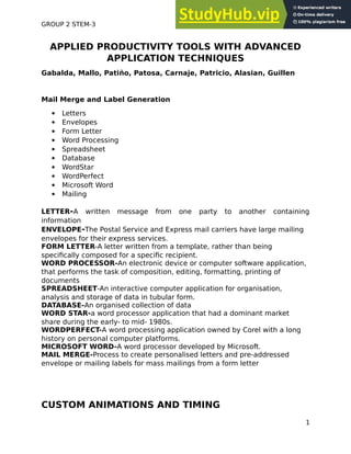 GROUP 2 STEM-3
APPLIED PRODUCTIVITY TOOLS WITH ADVANCED
APPLICATION TECHNIQUES
Gabalda, Mallo, Patiño, Patosa, Carnaje, Patricio, Alasian, Guillen
Mail Merge and Label Generation
• Letters
• Envelopes
• Form Letter
• Word Processing
• Spreadsheet
• Database
• WordStar
• WordPerfect
• Microsoft Word
• Mailing
LETTER-A written message from one party to another containing
information
ENVELOPE-The Postal Service and Express mail carriers have large mailing
envelopes for their express services.
FORM LETTER-A letter written from a template, rather than being
speciically composed for a speciic recipient.
WORD PROCESSOR-An electronic device or computer software application,
that performs the task of composition, editing, formatting, printing of
documents
SPREADSHEET-An interactive computer application for organisation,
analysis and storage of data in tubular form.
DATABASE-An organised collection of data
WORD STAR-a word processor application that had a dominant market
share during the early- to mid- 1980s.
WORDPERFECT-A word processing application owned by Corel with a long
history on personal computer platforms.
MICROSOFT WORD-A word processor developed by Microsoft.
MAIL MERGE-Process to create personalised letters and pre-addressed
envelope or mailing labels for mass mailings from a form letter
CUSTOM ANIMATIONS AND TIMING
1
 