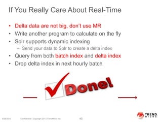 If You Really Care About Real-Time
• Delta data are not big, don’t use MR
• Write another program to calculate on the fly
• Solr supports dynamic indexing
– Send your data to Solr to create a delta index
• Query from both batch index and delta index
• Drop delta index in next hourly batch
9/28/2013 Confidential | Copyright 2013 TrendMicro Inc. 40
2 am 3 am
Delta data
 
